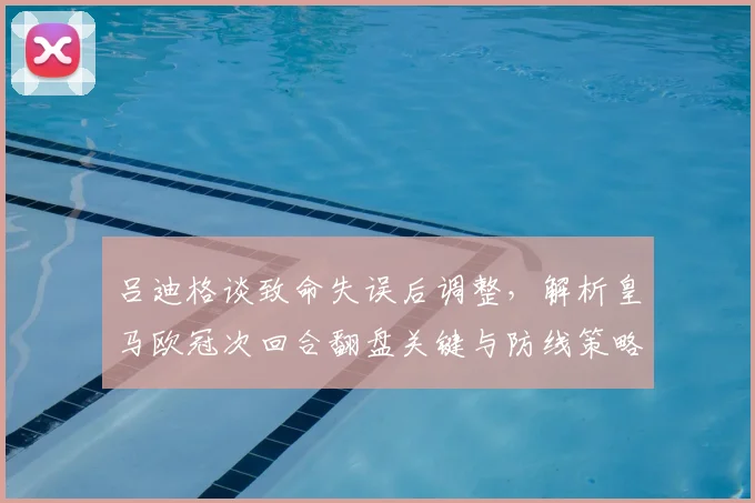 吕迪格谈致命失误后调整,解析皇马欧冠次回合翻盘关键与防线策略