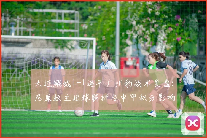 大连鲲城1-1逼平广州豹战术复盘:尼康救主进球解析与中甲积分影响