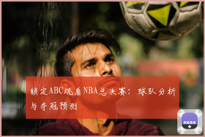 锁定ABC观看NBA总决赛:球队分析与夺冠预测