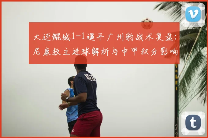 大连鲲城1-1逼平广州豹战术复盘:尼康救主进球解析与中甲积分影响
