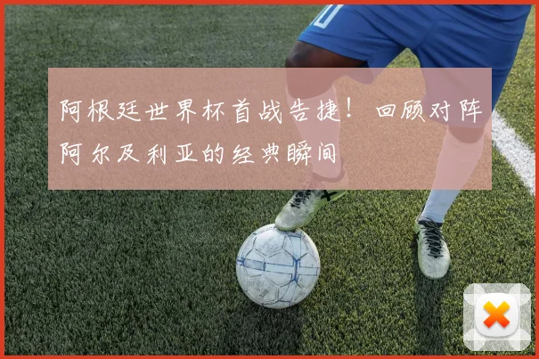 阿根廷世界杯首战告捷!回顾对阵阿尔及利亚的经典瞬间