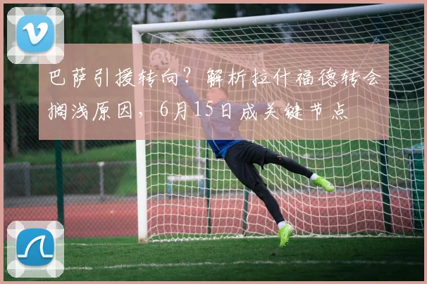 巴萨引援转向?解析拉什福德转会搁浅原因,6月15日成关键节点