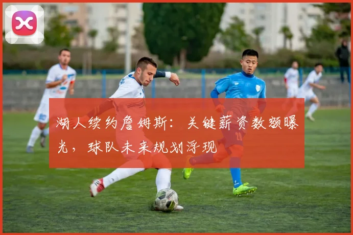 湖人续约詹姆斯:关键薪资数额曝光,球队未来规划浮现