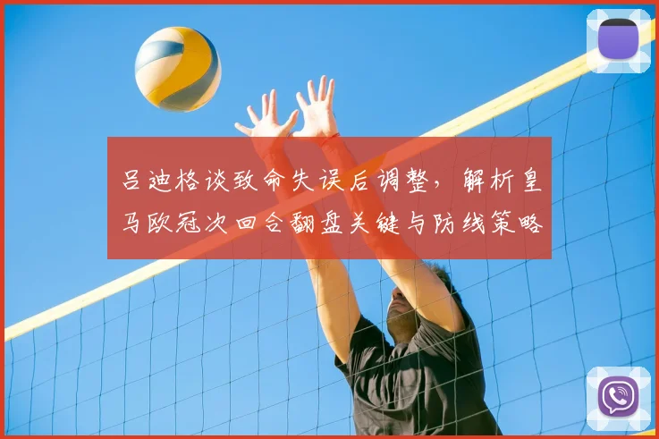 吕迪格谈致命失误后调整，解析皇马欧冠次回合翻盘关键与防线策略