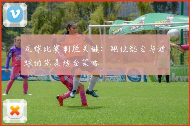 足球比赛制胜关键:跑位配合与进球的完美结合策略