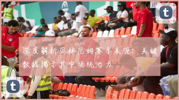 深度解析贝林厄姆赛季表现:关键数据揭示其中场统治力