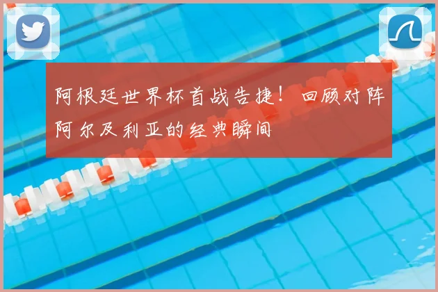 阿根廷世界杯首战告捷！回顾对阵阿尔及利亚的经典瞬间
