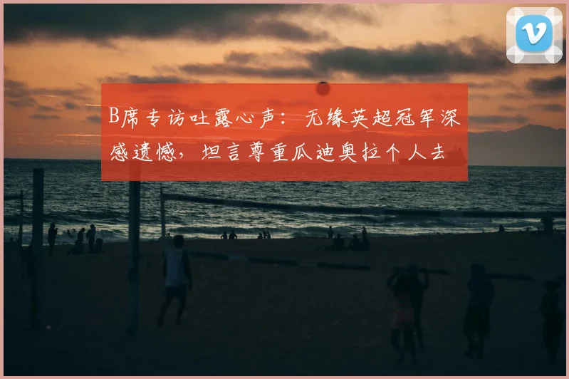 B席专访吐露心声:无缘英超冠军深感遗憾,坦言尊重瓜迪奥拉个人去留决定