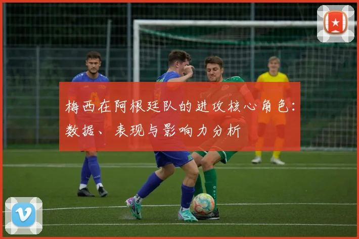 梅西在阿根廷队的进攻核心角色:数据、表现与影响力分析